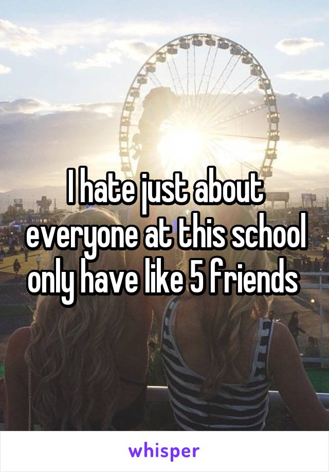 I hate just about everyone at this school only have like 5 friends 