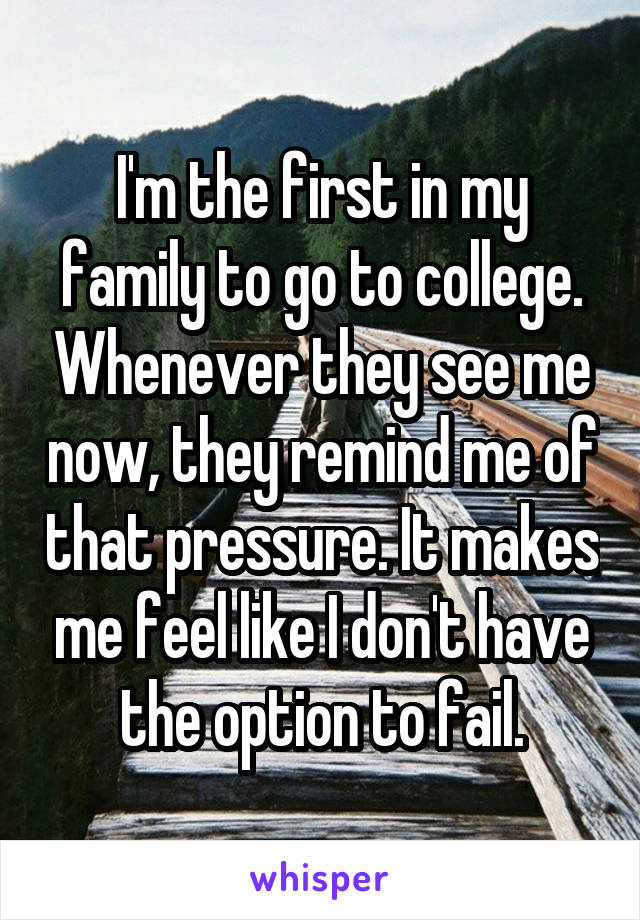 I'm the first in my family to go to college. Whenever they see me now, they remind me of that pressure. It makes me feel like I don't have the option to fail.