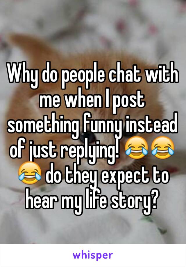 Why do people chat with me when I post something funny instead of just replying! 😂😂😂 do they expect to hear my life story?