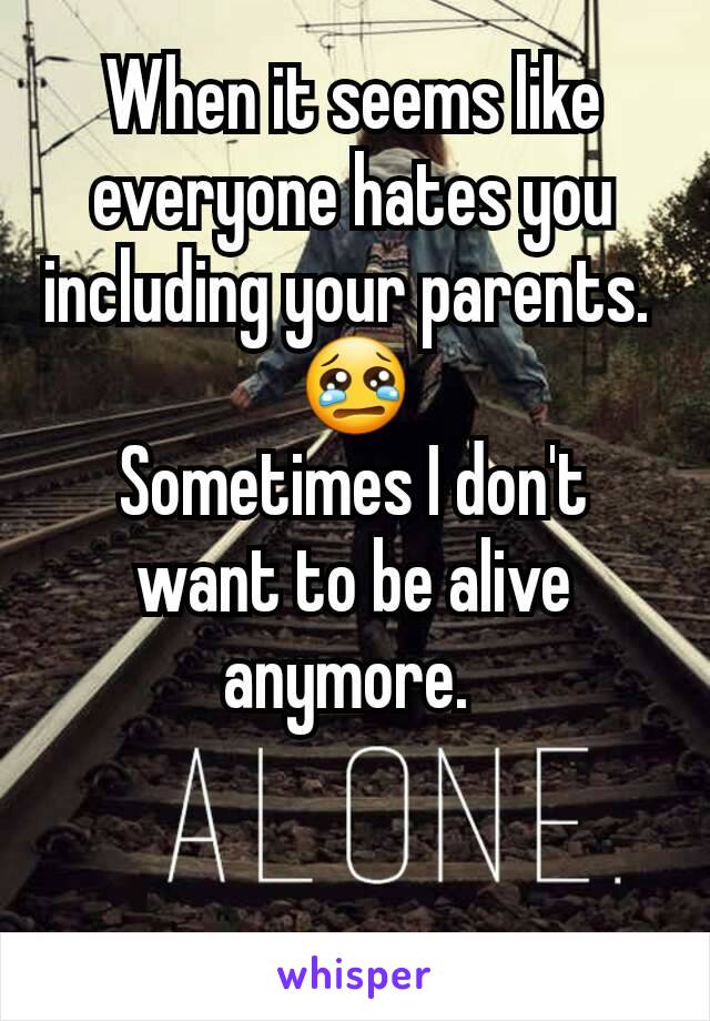 When it seems like everyone hates you including your parents. 
😢
Sometimes I don't want to be alive anymore. 