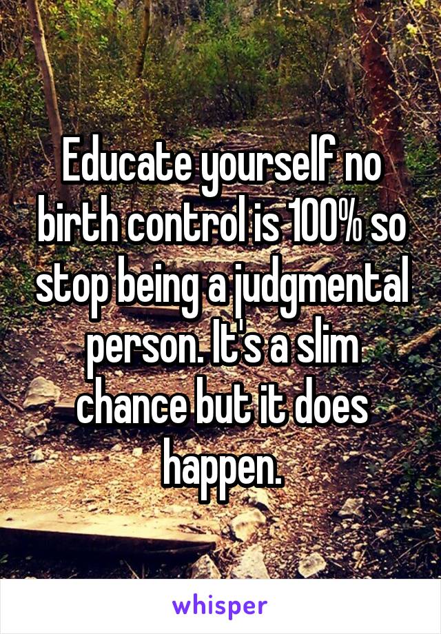 Educate yourself no birth control is 100% so stop being a judgmental person. It's a slim chance but it does happen.