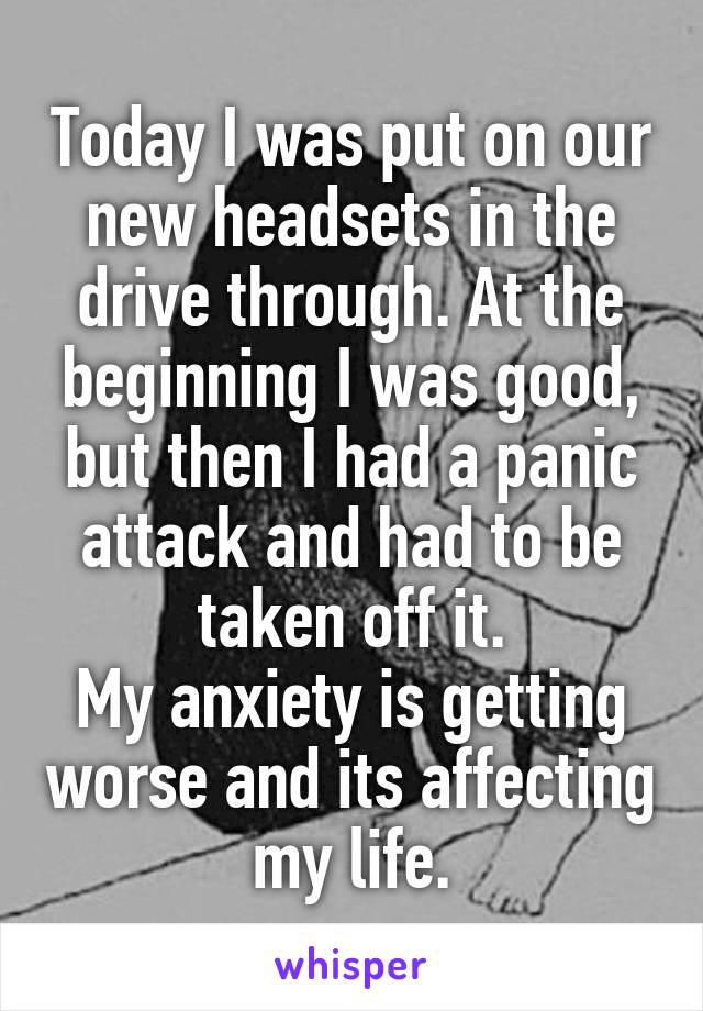 Today I was put on our new headsets in the drive through. At the beginning I was good, but then I had a panic attack and had to be taken off it.
My anxiety is getting worse and its affecting my life.