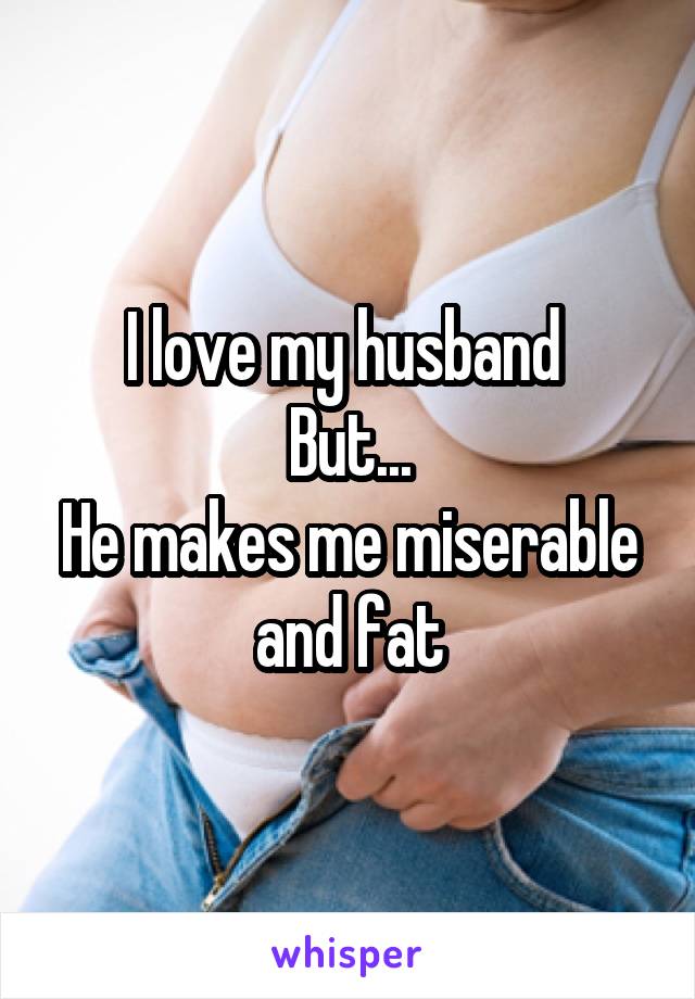 I love my husband 
But...
He makes me miserable and fat