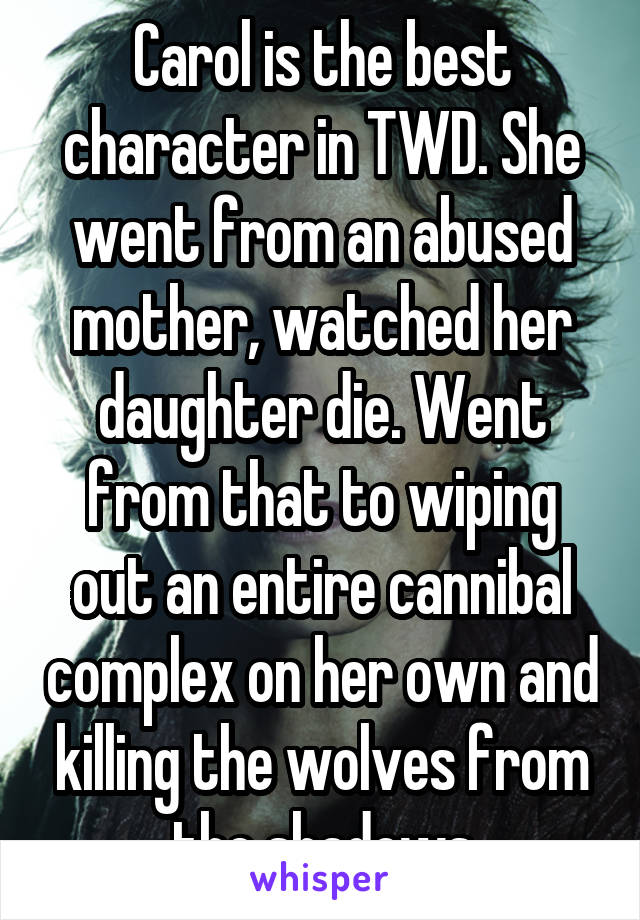 Carol is the best character in TWD. She went from an abused mother, watched her daughter die. Went from that to wiping out an entire cannibal complex on her own and killing the wolves from the shadows