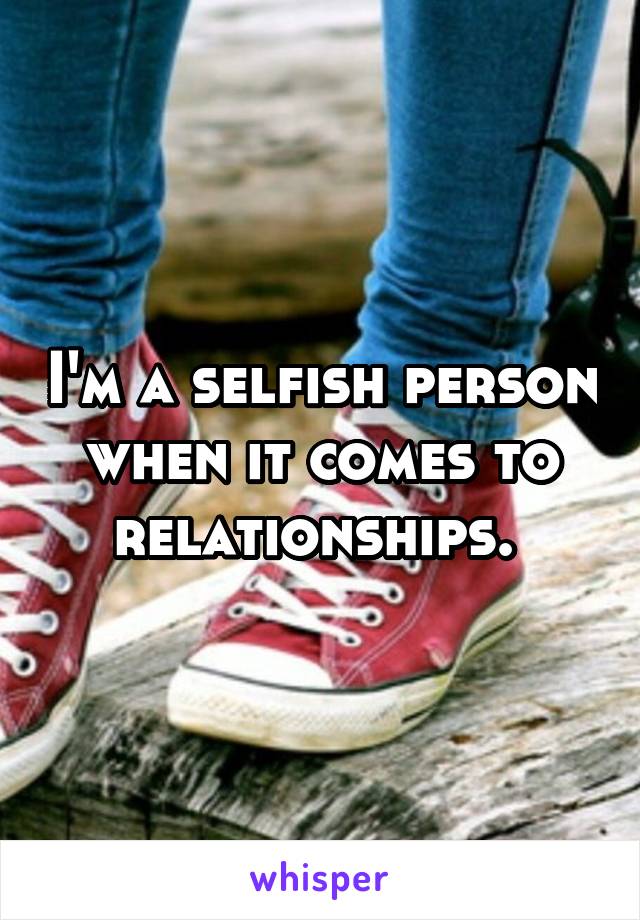 I'm a selfish person when it comes to relationships. 