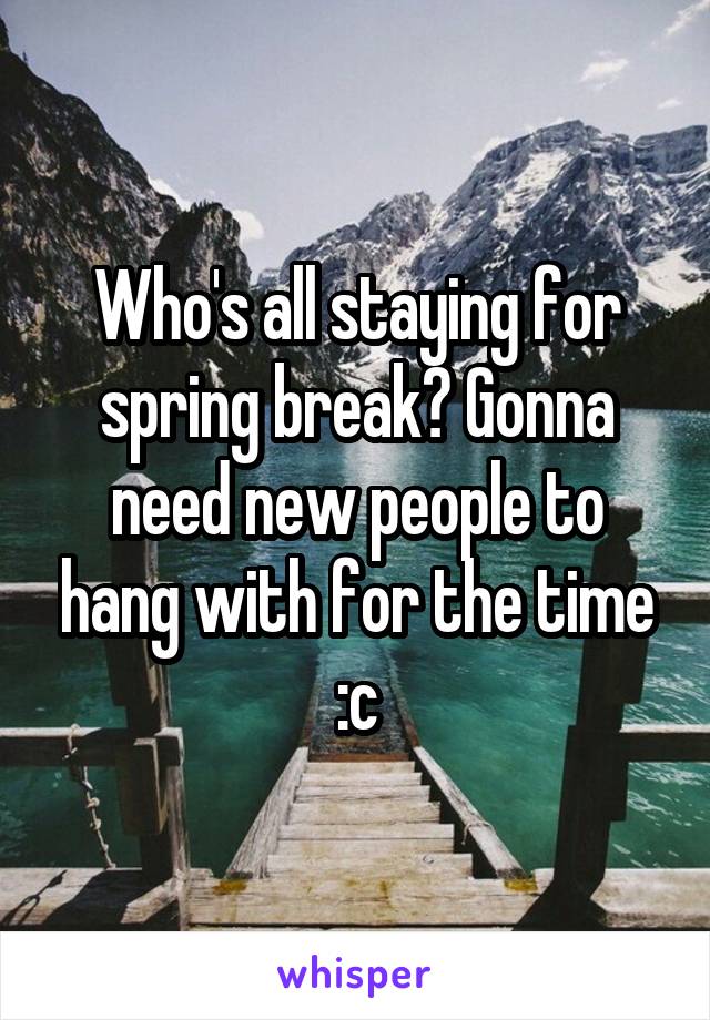 Who's all staying for spring break? Gonna need new people to hang with for the time :c