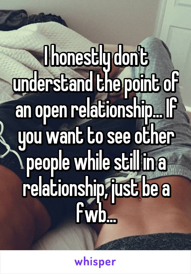 I honestly don't understand the point of an open relationship... If you want to see other people while still in a relationship, just be a fwb...