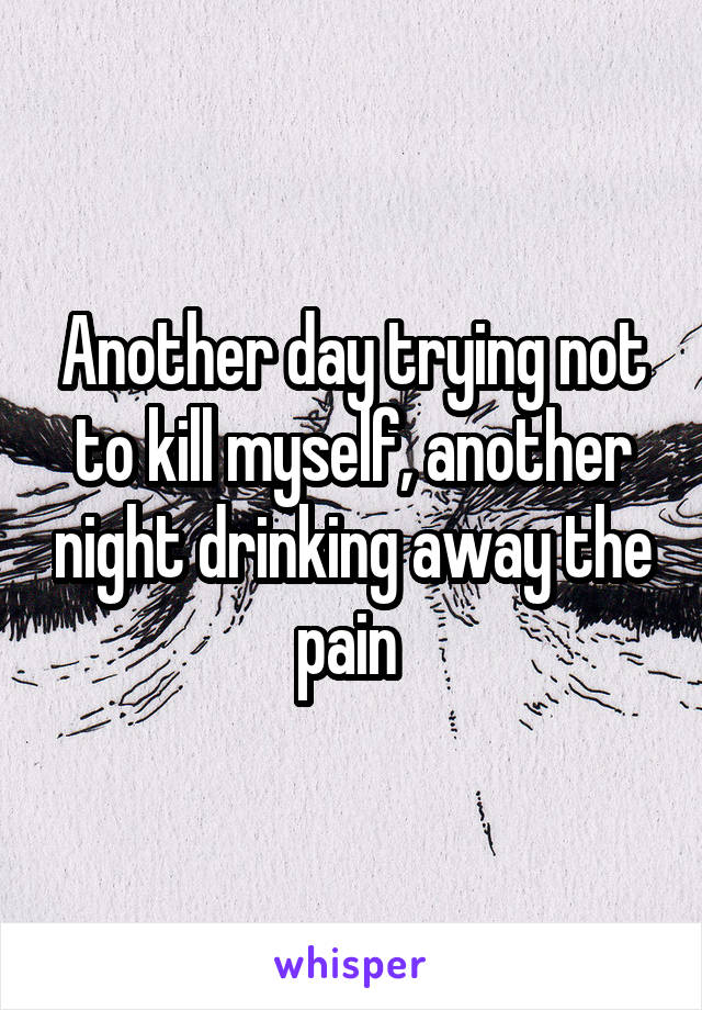 Another day trying not to kill myself, another night drinking away the pain 