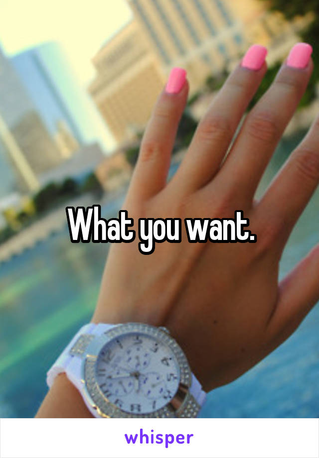 What you want.