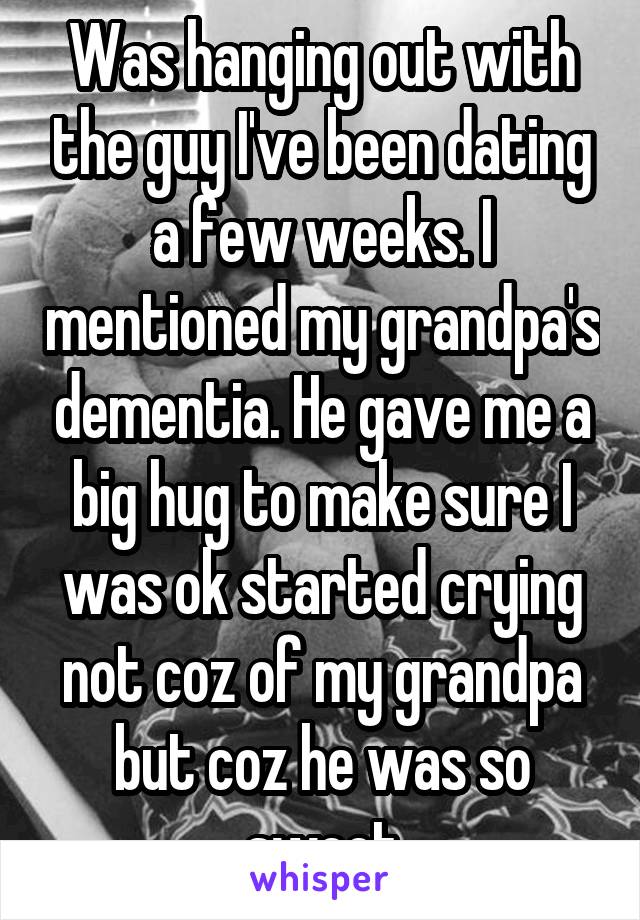 Was hanging out with the guy I've been dating a few weeks. I mentioned my grandpa's dementia. He gave me a big hug to make sure I was ok started crying not coz of my grandpa but coz he was so sweet