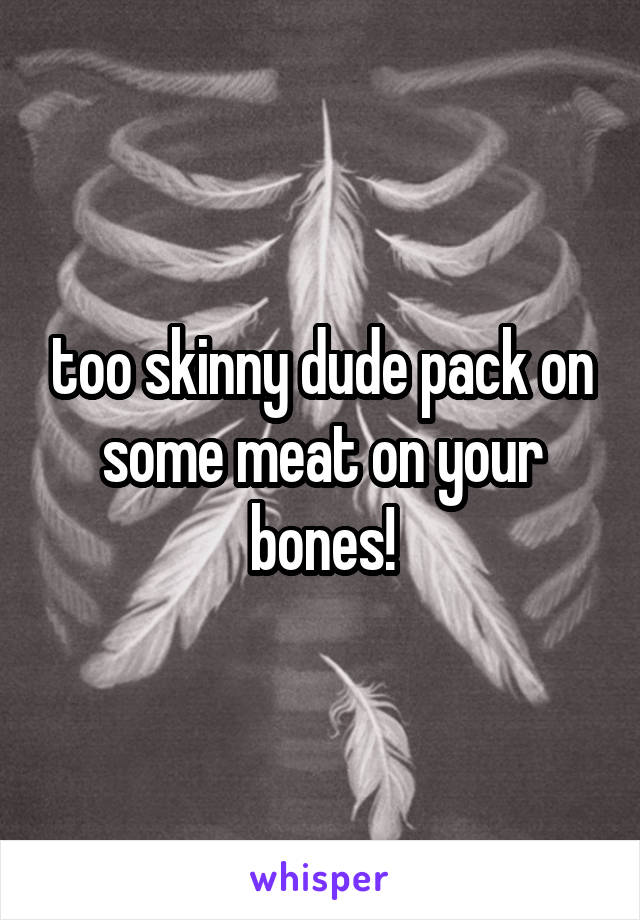 too skinny dude pack on some meat on your bones!