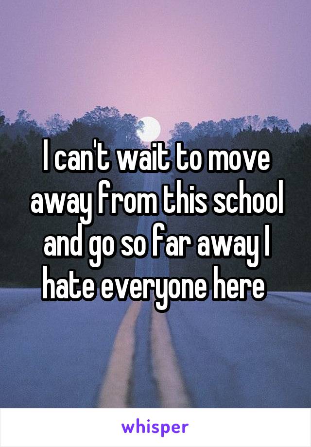 I can't wait to move away from this school and go so far away I hate everyone here 