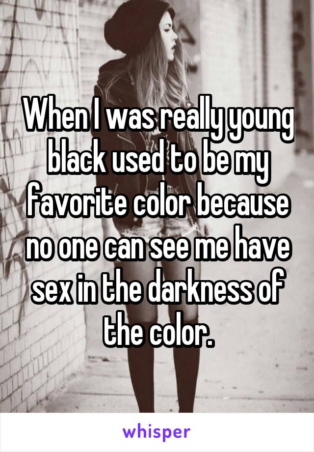 When I was really young black used to be my favorite color because no one can see me have sex in the darkness of the color.