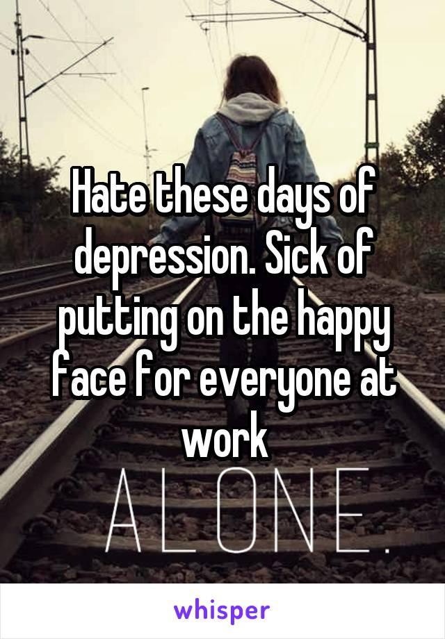 Hate these days of depression. Sick of putting on the happy face for everyone at work