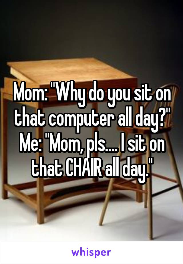 Mom: "Why do you sit on that computer all day?"
Me: "Mom, pls.... I sit on that CHAIR all day."