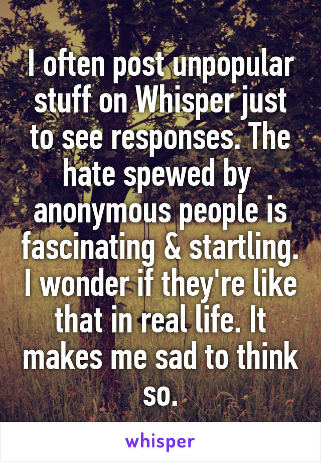 I often post unpopular stuff on Whisper just to see responses. The hate spewed by  anonymous people is fascinating & startling. I wonder if they're like that in real life. It makes me sad to think so.