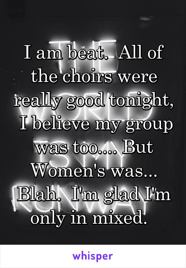 I am beat.  All of the choirs were really good tonight,  I believe my group was too.... But Women's was... Blah.  I'm glad I'm only in mixed.  