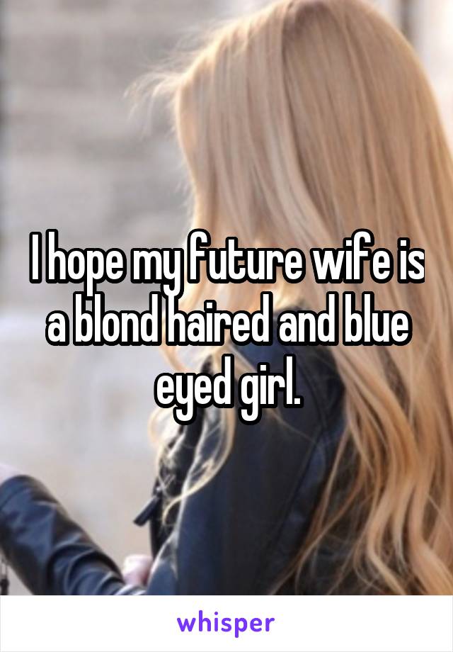 I hope my future wife is a blond haired and blue eyed girl.