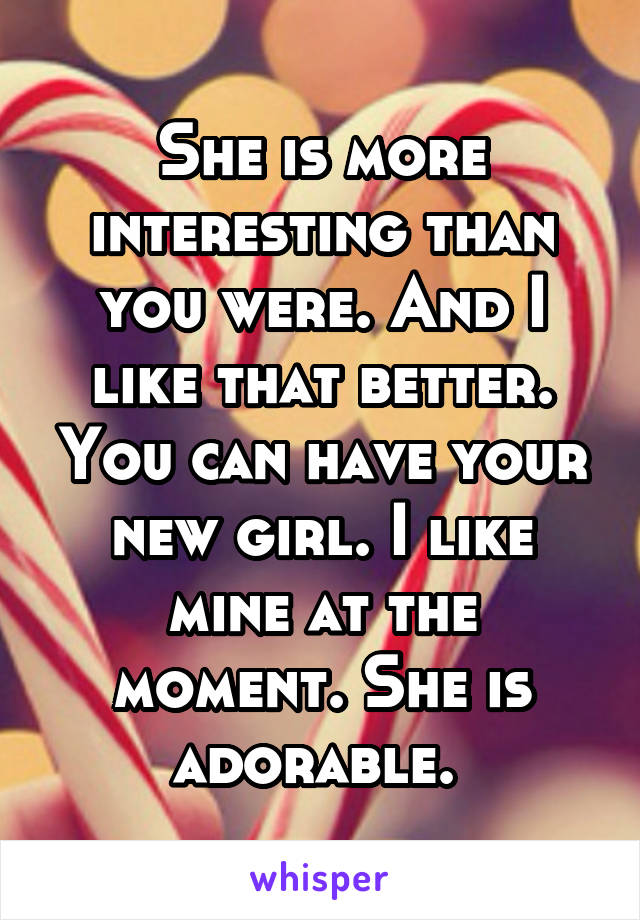 She is more interesting than you were. And I like that better. You can have your new girl. I like mine at the moment. She is adorable. 