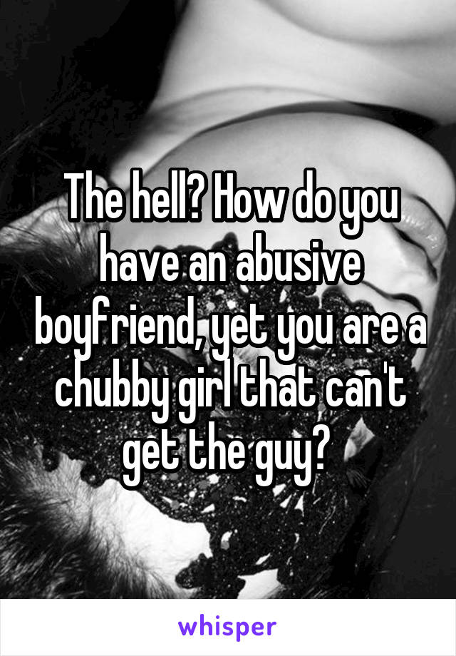 The hell? How do you have an abusive boyfriend, yet you are a chubby girl that can't get the guy? 