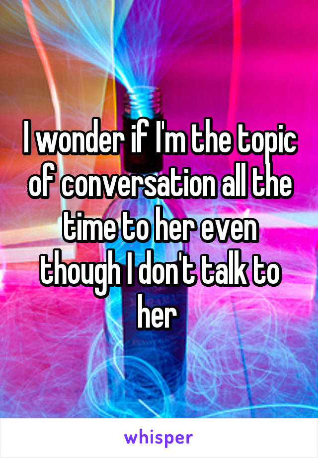 I wonder if I'm the topic of conversation all the time to her even though I don't talk to her 