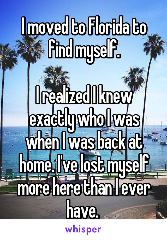 I moved to Florida to find myself.

I realized I knew exactly who I was when I was back at home. I've lost myself more here than I ever have. 