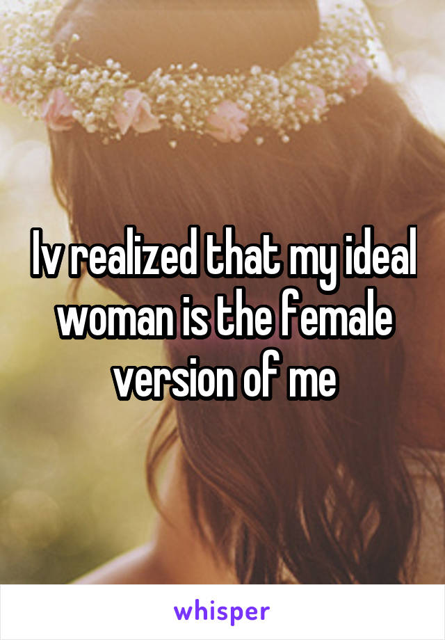 Iv realized that my ideal woman is the female version of me