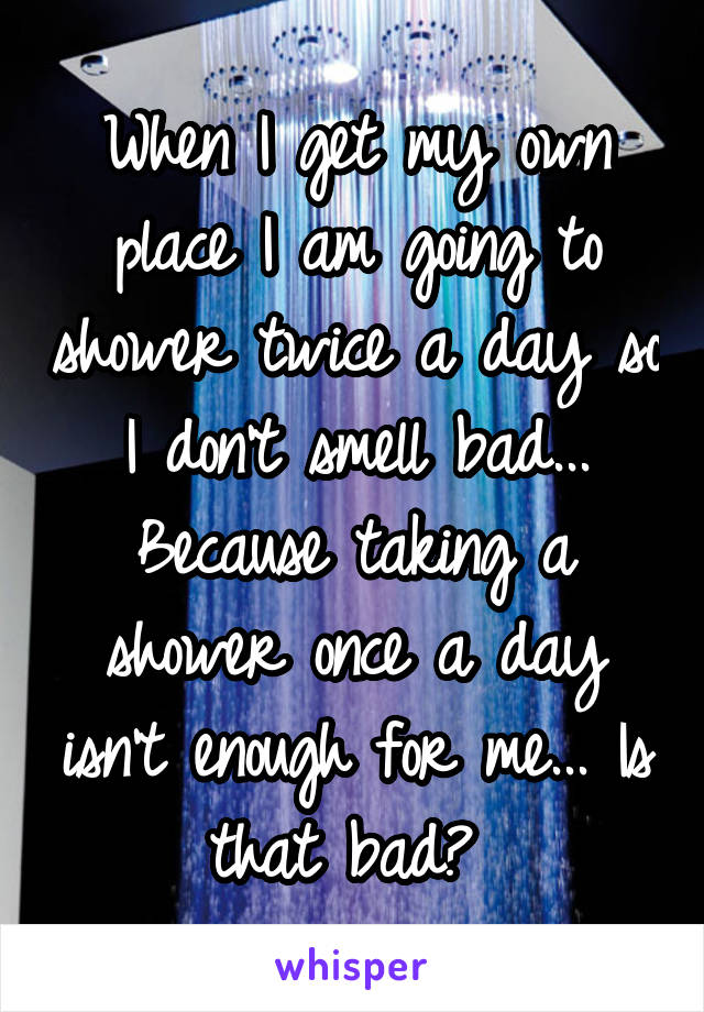 When I get my own place I am going to shower twice a day so I don't smell bad... Because taking a shower once a day isn't enough for me... Is that bad? 