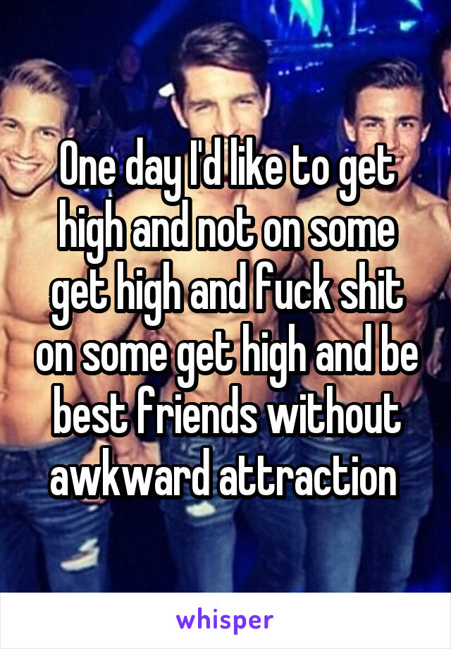 One day I'd like to get high and not on some get high and fuck shit on some get high and be best friends without awkward attraction 