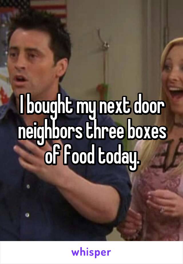 I bought my next door neighbors three boxes of food today.