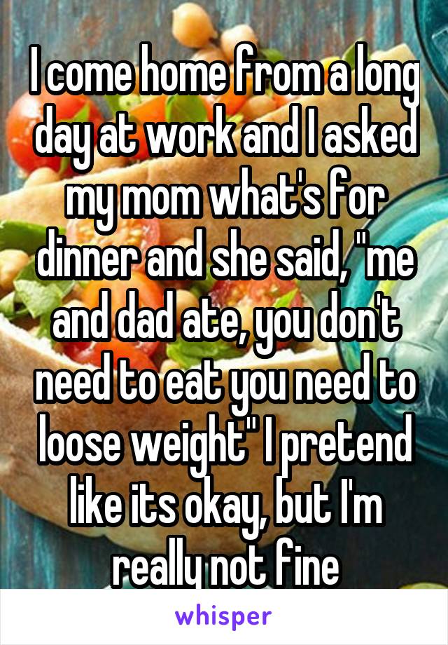 I come home from a long day at work and I asked my mom what's for dinner and she said, "me and dad ate, you don't need to eat you need to loose weight" I pretend like its okay, but I'm really not fine