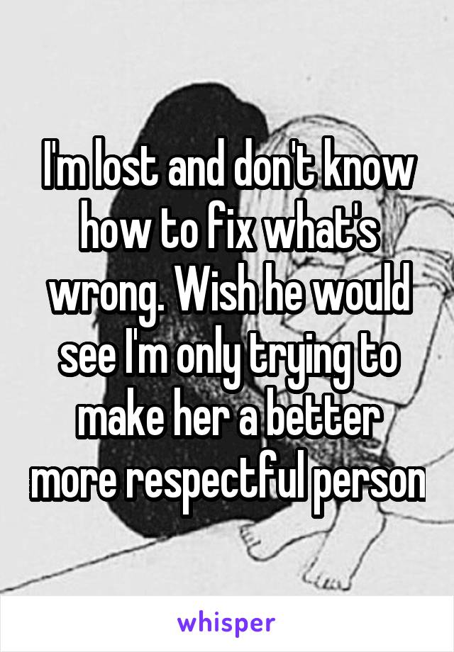 I'm lost and don't know how to fix what's wrong. Wish he would see I'm only trying to make her a better more respectful person