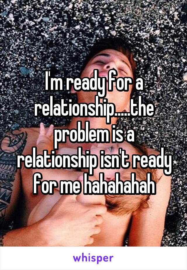 I'm ready for a relationship.....the problem is a relationship isn't ready for me hahahahah