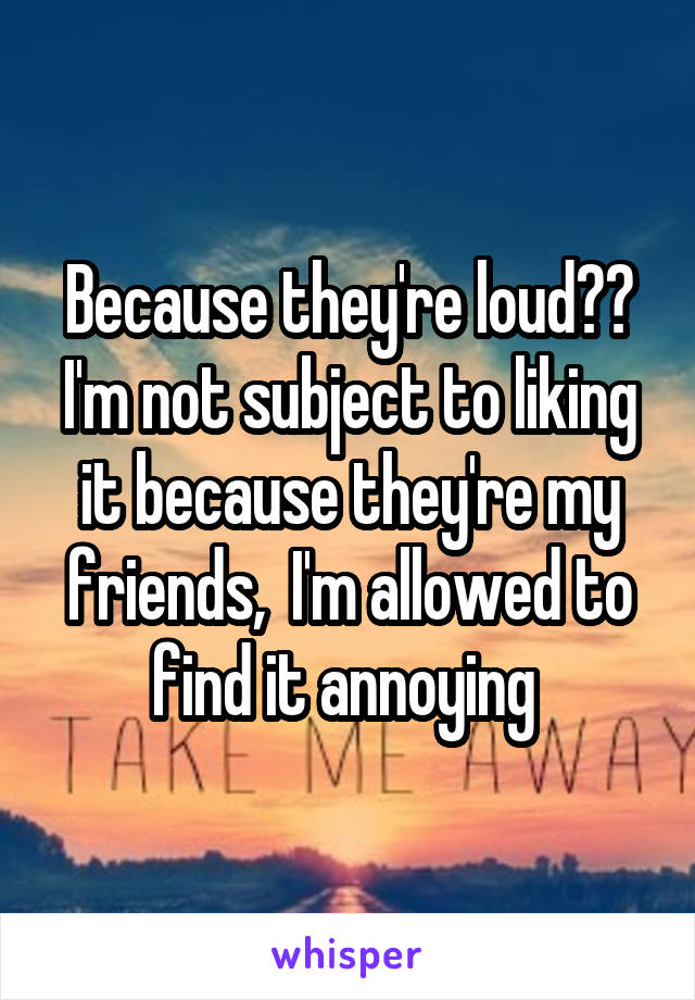 Because they're loud?? I'm not subject to liking it because they're my friends,  I'm allowed to find it annoying 