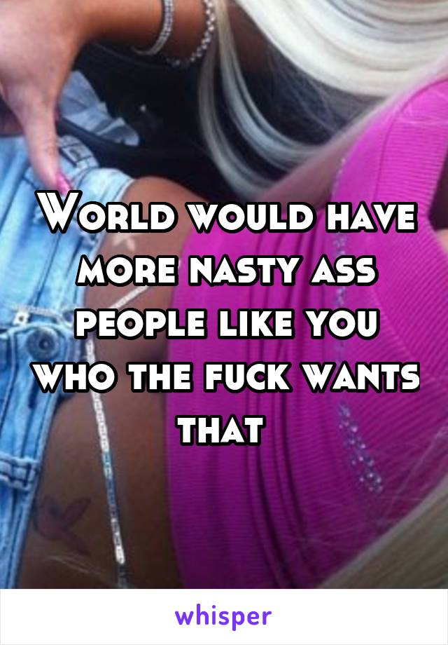 World would have more nasty ass people like you who the fuck wants that 