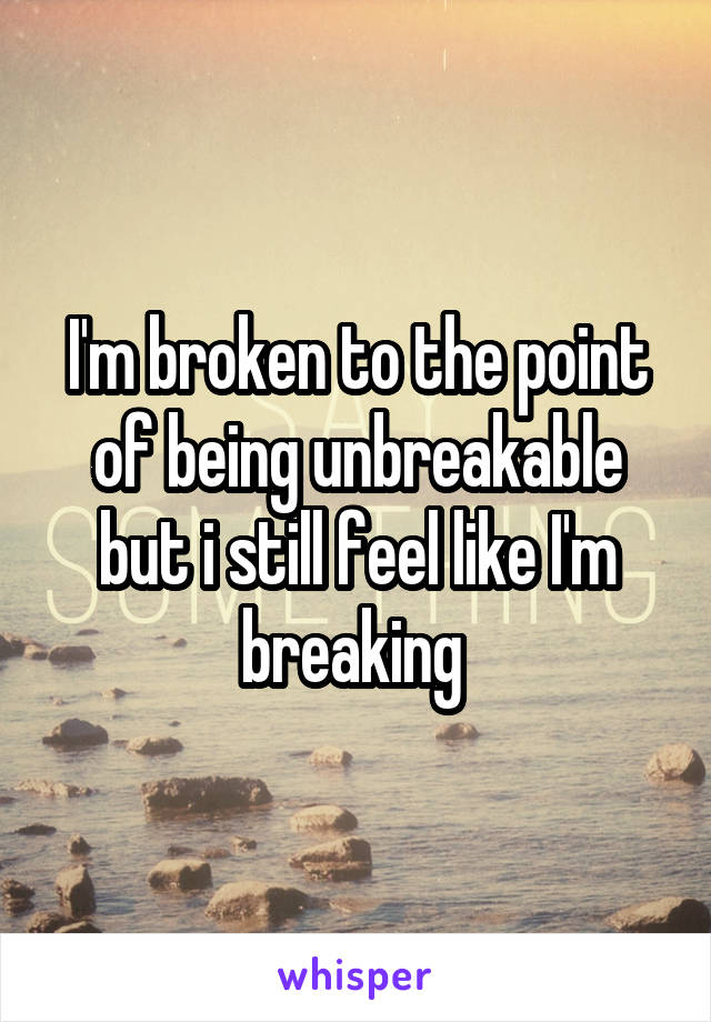 I'm broken to the point of being unbreakable but i still feel like I'm breaking 