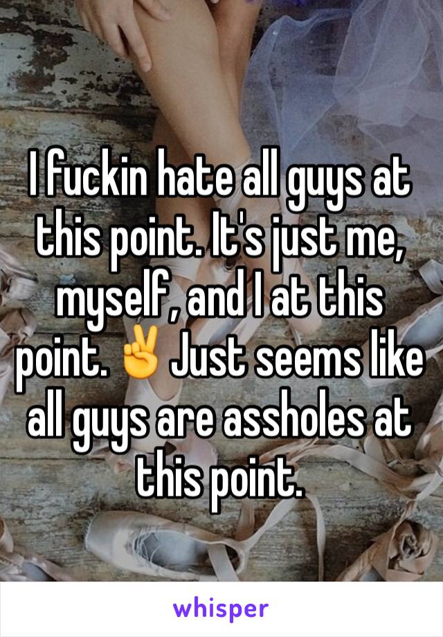 I fuckin hate all guys at this point. It's just me, myself, and I at this point.✌️Just seems like all guys are assholes at this point.