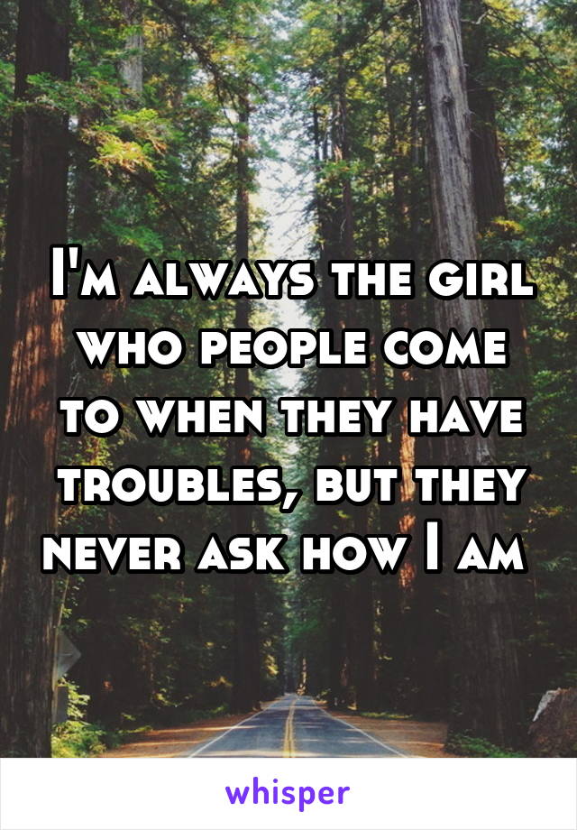 I'm always the girl who people come to when they have troubles, but they never ask how I am 