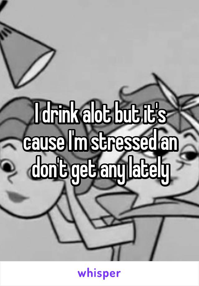 I drink alot but it's cause I'm stressed an don't get any lately