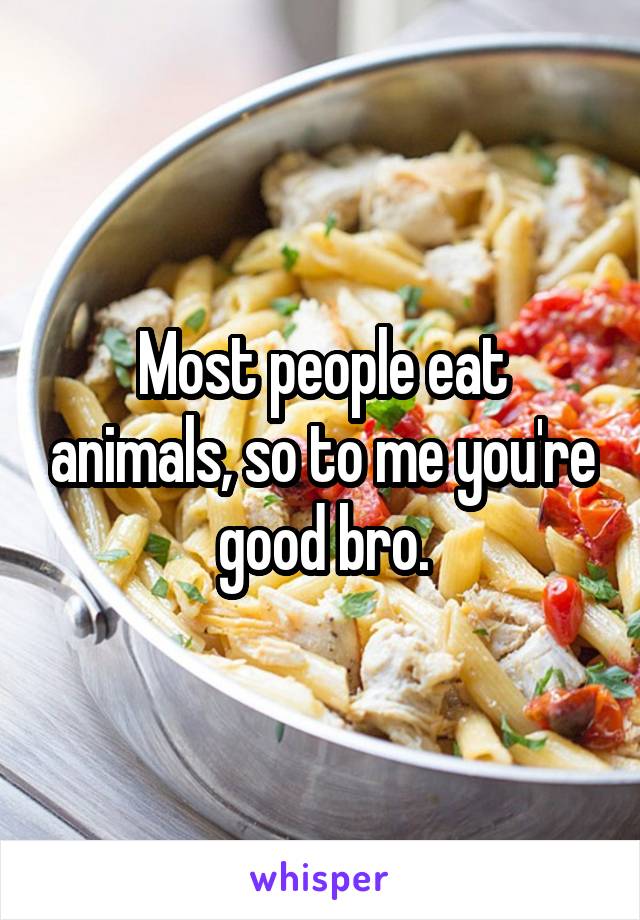 Most people eat animals, so to me you're good bro.