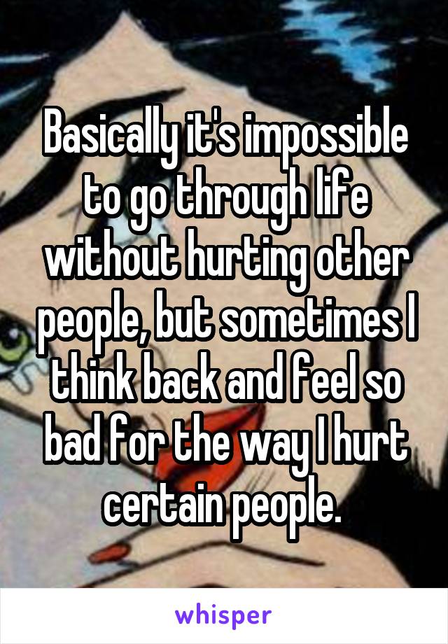 Basically it's impossible to go through life without hurting other people, but sometimes I think back and feel so bad for the way I hurt certain people. 