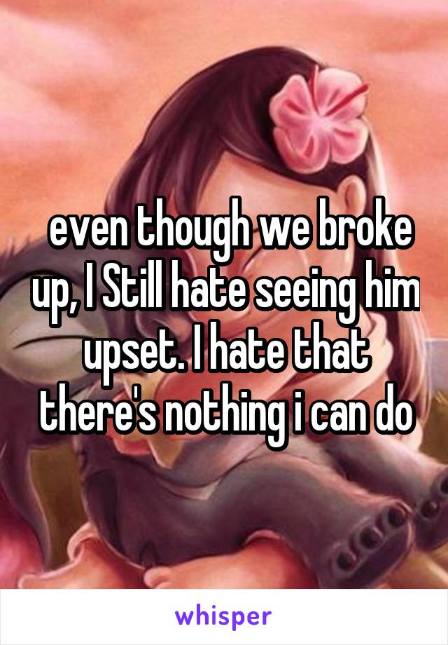  even though we broke up, I Still hate seeing him upset. I hate that there's nothing i can do