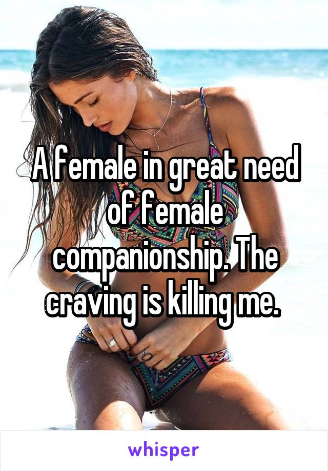 A female in great need of female companionship. The craving is killing me. 