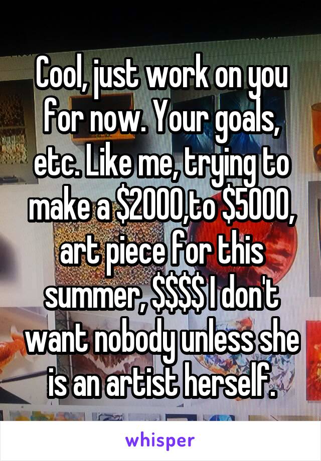 Cool, just work on you for now. Your goals, etc. Like me, trying to make a $2000,to $5000, art piece for this summer, $$$$ I don't want nobody unless she is an artist herself.