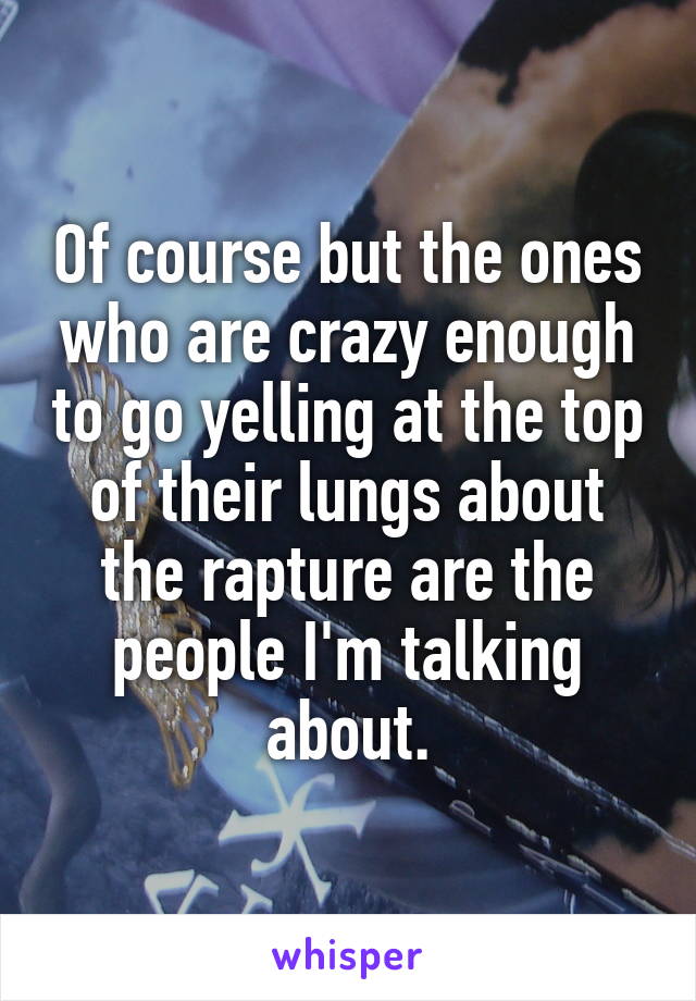 Of course but the ones who are crazy enough to go yelling at the top of their lungs about the rapture are the people I'm talking about.