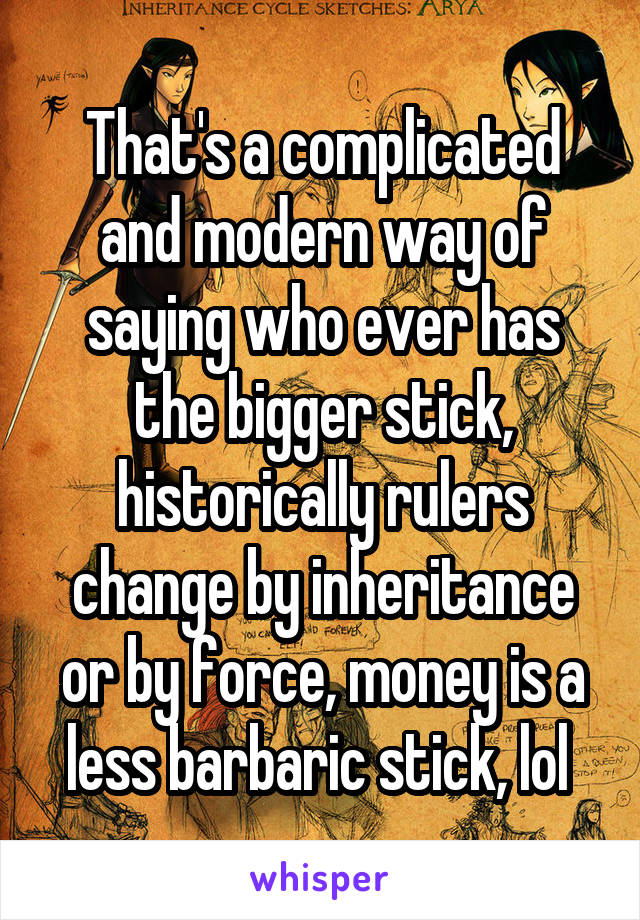 That's a complicated and modern way of saying who ever has the bigger stick, historically rulers change by inheritance or by force, money is a less barbaric stick, lol 