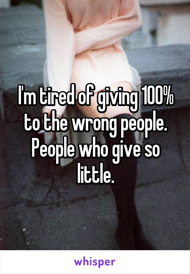 I'm tired of giving 100% to the wrong people. People who give so little.