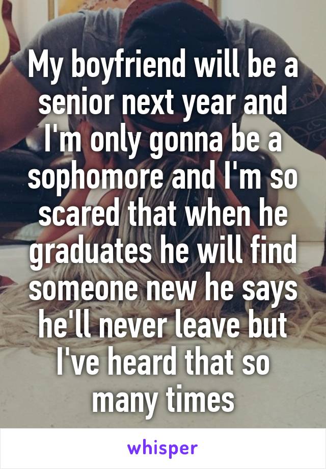 My boyfriend will be a senior next year and I'm only gonna be a sophomore and I'm so scared that when he graduates he will find someone new he says he'll never leave but I've heard that so many times