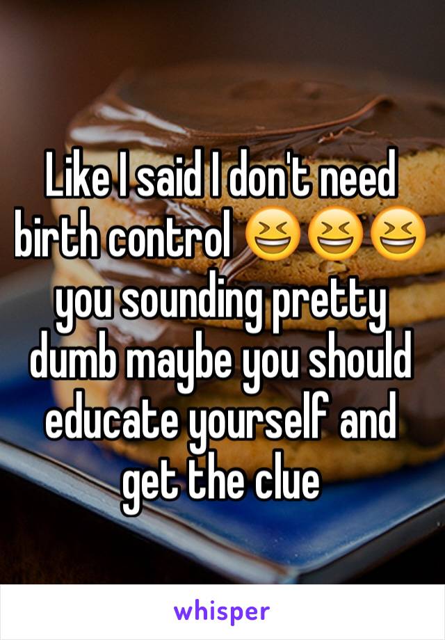 Like I said I don't need birth control 😆😆😆 you sounding pretty dumb maybe you should educate yourself and get the clue 