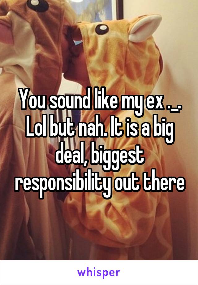 You sound like my ex ._. Lol but nah. It is a big deal, biggest responsibility out there